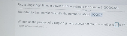 Use a single digit times a power of 10 to estimate the number 0.000007328. Rounded to the nearest millionth, the number is about .000007 . Written as the product of a single digit and a power of ten, this number is square * 10square Type whole numbers..